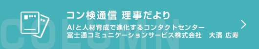 ［コン検通信　理事だより］AIと人材育成で進化するコンタクトセンター　富士通コミュニケーションサービス株式会社　大濱 広寿